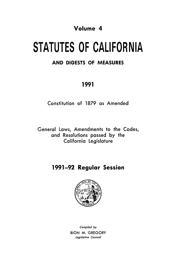handle is hein.ssl/ssca0090 and id is 1 raw text is: Volume 4

STATUTES OF CALIFORNIA
AND DIGESTS OF MEASURES
1991
Constitution of 1879 as Amended

General Laws, Amendments to the Codes,
and Resolutions passed by the
California Legislature
1991-92 Regular Session

Compiled by
BION M. GREGORY
Legislative Counsel


