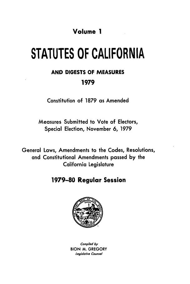 handle is hein.ssl/ssca0091 and id is 1 raw text is: Volume 1

STATUTES OF CALIFORNIA
AND DIGESTS OF MEASURES
1979
Constitution of 1879 as Amended

Measures Submitted to Vote of Electors,
Special Election, November 6, 1979
General Laws, Amendments to the Codes, Resolutions,
and Constitutional Amendments passed by the
California Legislature
1979-80 Regular Session

Compiled by
BION M. GREGORY
iegislotilve Counsel


