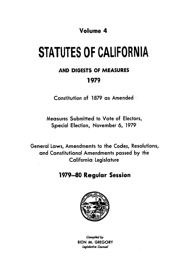 handle is hein.ssl/ssca0094 and id is 1 raw text is: Volume 4

STATUTES OF CALIFORNIA
AND DIGESTS OF MEASURES
1979
Constitution of 1879 as Amended
Measures Submitted to Vote of Electors,
Special Election, November 6, 1979
General Laws, Amendments to the Codes, Resolutions,
and Constitutional Amendments passed by the
California Legislature
1979-80 Regular Session

Copl by
BION M. GREGORY
Legidative Counsel


