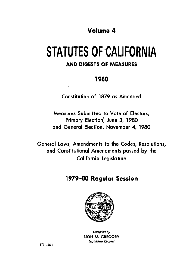 handle is hein.ssl/ssca0098 and id is 1 raw text is: Volume 4

STATUTES OF -CALIFORNIA
AND DIGESTS OF MEASURES
1980
Constitution of 1879 as Amended
Measures Submitted to Vote of Electors,
Primary Election; June 3, 1980
and General Election, November 4, 1980
General Laws, Amendments to the Codes, Resolutions,
and Constitutional Amendments passed by the
California Legislature
1979-80 Regular Session

Compiled by
BION M. GREGORY
Legislotive Counsel

171-271


