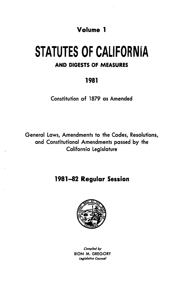 handle is hein.ssl/ssca0099 and id is 1 raw text is: Volume 1

STATUTES OF CALIFORNIA
AND DIGESTS OF MEASURES
1981
Constitution of 1879 as Amended

General Laws, Amendments to the Codes, Resolutions,
and Constitutional Amendments passed by the
California Legislature
1981-82 Regular Session

Compiled by
BION M. GREGORY
Legislotive Counsel


