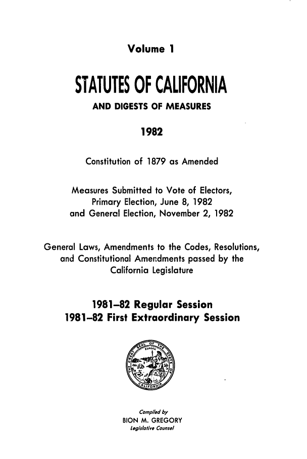 handle is hein.ssl/ssca0103 and id is 1 raw text is: Volume 1

STATUTES OF CALIFORNIA
AND DIGESTS OF MEASURES
1982
Constitution of 1879 as Amended

Measures Submitted to Vote of Electors,
Primary Election, June 8, 1982
and General Election, November 2, 1982
General Laws, Amendments to the Codes, Resolutions,
and Constitutional Amendments passed by the
California Legislature
1981-82 Regular Session
1981-82 First Extraordinary Session

Compiled by
BION M. GREGORY
legislative Counsel


