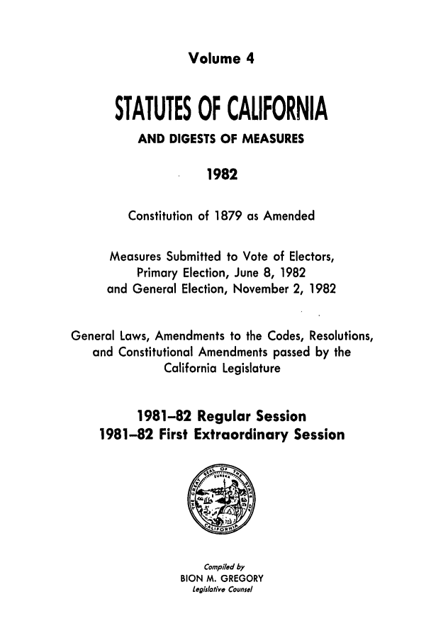 handle is hein.ssl/ssca0106 and id is 1 raw text is: Volume 4

STATUTES OF CALIFORNIA
AND DIGESTS OF MEASURES
1982
Constitution of 1879 as Amended

Measures Submitted to Vote of Electors,
Primary Election, June 8, 1982
and General Election, November 2, 1982
General Laws, Amendments to the Codes, Resolutions,
and Constitutional Amendments passed by the
California Legislature
1981-82 Regular Session
1981-82 First Extraordinary Session

Compiled by
BION M. GREGORY
Legislative Counsel


