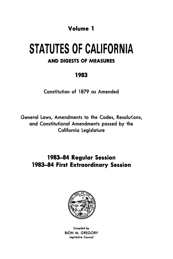 handle is hein.ssl/ssca0109 and id is 1 raw text is: Volume 1

STATUTES OF CALIFORNIA
AND DIGESTS OF MEASURES
1983
Constitution of 1879 as Amended

General Laws, Amendments to the Codes, Resolutions,
and Constitutional Amendments passed by the
California Legislature
1983-84 Regular Session
1983-84 First Extraordinary Session

Compiled by
BION M. GREGORY
Legislative Counsel


