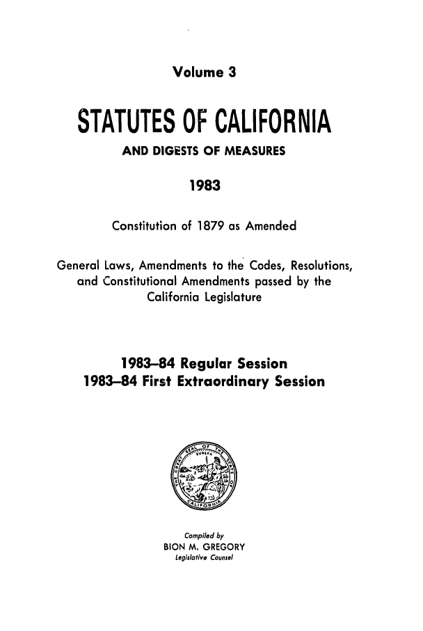 handle is hein.ssl/ssca0111 and id is 1 raw text is: Volume 3

STATUTES OF CALIFORNIA
AND DIGESTS OF MEASURES
1983
Constitution of 1879 as Amended
General Laws, Amendments to the Codes, Resolutions,
and Constitutional Amendments passed by the
California Legislature
1983-84 Regular Session
1983-84 First Extraordinary Session

Compiled by
BION M. GREGORY
Legislative Counsel


