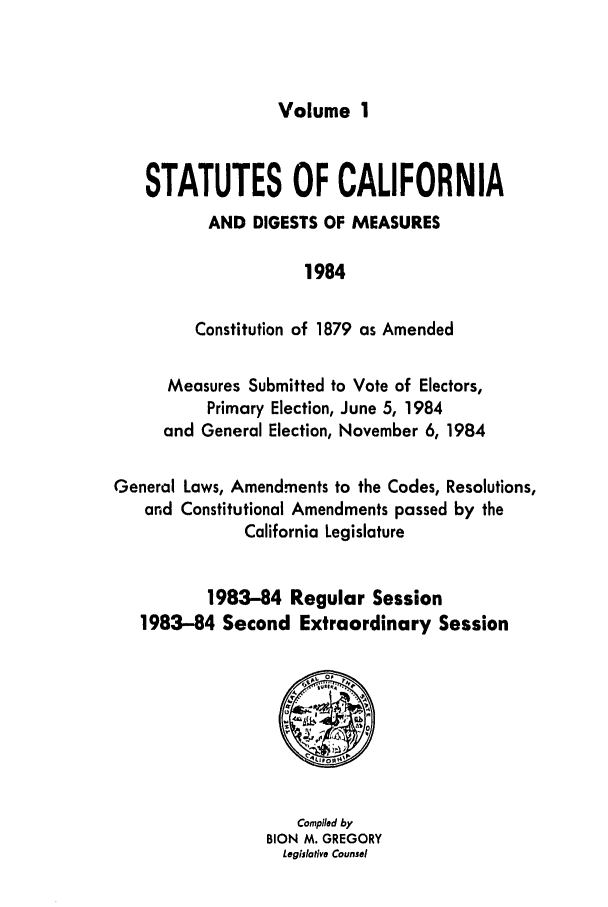 handle is hein.ssl/ssca0113 and id is 1 raw text is: Volume 1

STATUTES OF CALIFORNIA
AND DIGESTS OF MEASURES
1984
Constitution of 1879 as Amended
Measures Submitted to Vote of Electors,
Primary Election, June 5, 1984
and General Election, November 6, 1984
General Laws, Amendments to the Codes, Resolutions,
and Constitutional Amendments passed by the
California Legislature
1983-84 Regular Session
1983-84 Second Extraordinary Session

Compiled by
BION M. GREGORY
Legislative Counsel


