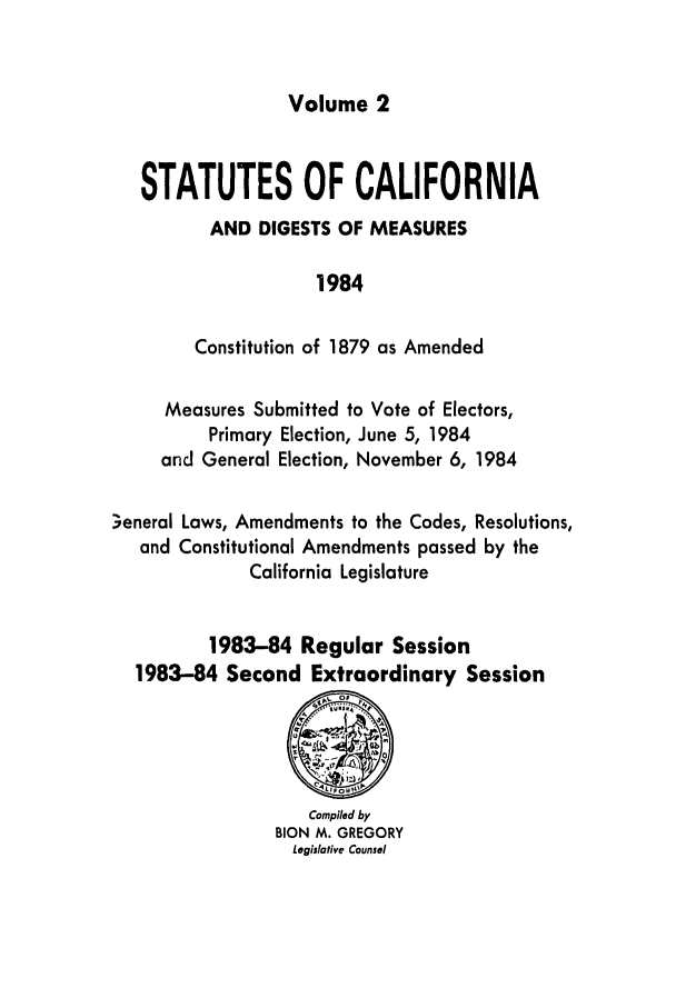 handle is hein.ssl/ssca0114 and id is 1 raw text is: Volume 2

STATUTES OF CALIFORNIA
AND DIGESTS OF MEASURES
1984
Constitution of 1879 as Amended
Measures Submitted to Vote of Electors,
Primary Election, June 5, 1984
and General Election, November 6, 1984
.7eneral Laws, Amendments to the Codes, Resolutions,
and Constitutional Amendments passed by the
California Legislature
1983-84 Regular Session
1983-84 Second Extraordinary Session

Compiled by
BION M. GREGORY
Legislative Counsel


