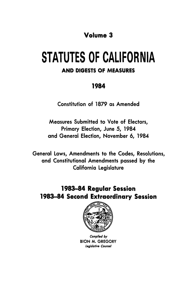 handle is hein.ssl/ssca0115 and id is 1 raw text is: Volume 3

STATUTES OF CALIFORNIA
AND DIGESTS OF MEASURES
1984
Constitution of 1879 as Amended
Measures Submitted to Vote of Electors,
Primary Election, June 5, 1984
and General Election, November 6, 1984
General Laws, Amendments to the Codes, Resolutions,
and Constitutional Amendments passed by the
California Legislature
1983-84 Regular Session
1983-84 Second Extraordinary Session

Compiled by
BION M. GREGORY
Legluative Counsel


