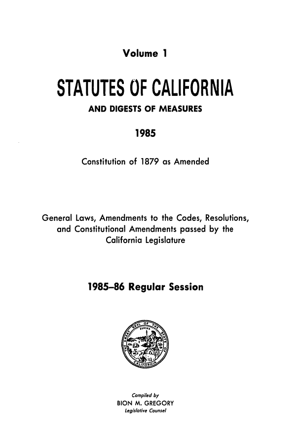 handle is hein.ssl/ssca0117 and id is 1 raw text is: Volume 1

STATUTES OF CALIFORNIA
AND DIGESTS OF MEASURES
1985
Constitution of 1879 as Amended

General Laws, Amendments to the Codes, Resolutions,
and Constitutional Amendments passed by the
California Legislature
1985-86 Regular Session

Compiled by
BION M. GREGORY
Legislative Counsel


