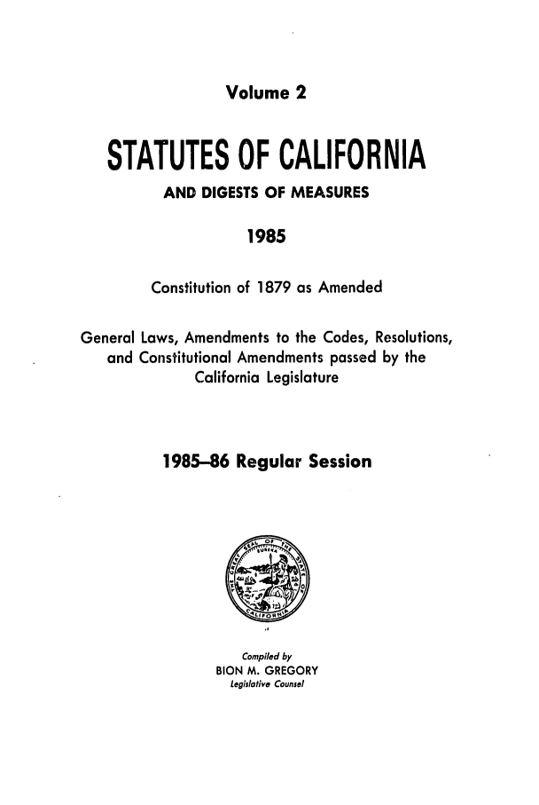 handle is hein.ssl/ssca0118 and id is 1 raw text is: Volume 2

STATUTES OF CALIFORNIA
AND DIGESTS OF MEASURES
1985
Constitution of 1879 as Amended
General Laws, Amendments to the Codes, Resolutions,
and Constitutional Amendments passed by the
California Legislature
1985-86 Regular Session

Compiled by
BION M. GREGORY
Legislative Counsel


