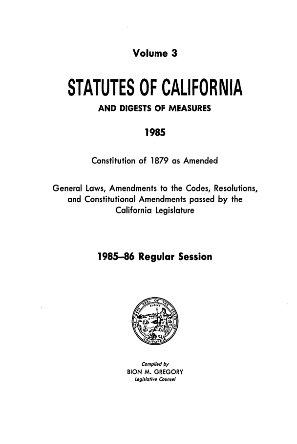 handle is hein.ssl/ssca0119 and id is 1 raw text is: Volume 3

STATUTES OF CALIFORNIA
AND DIGESTS OF MEASURES
1985
Constitution of 1879 as Amended
General Laws, Amendments to the Codes, Resolutions,
and Constitutional Amendments passed by the
California Legislature
1985-86 Regular Session

Compiled by
BION M. GREGORY
Leglslative Counsel


