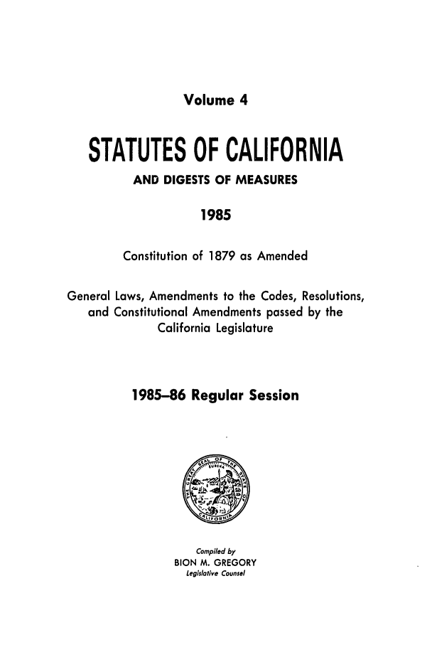 handle is hein.ssl/ssca0120 and id is 1 raw text is: Volume 4

STATUTES OF CALIFORNIA
AND DIGESTS OF MEASURES
1985
Constitution of 1879 as Amended
General Laws, Amendments to the Codes, Resolutions,
and Constitutional Amendments passed by the
California Legislature
1985-86 Regular Session

Compiled by
BION M. GREGORY
Legislative Counsel


