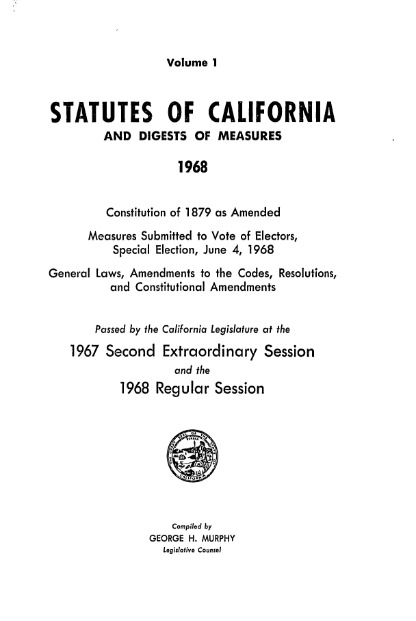 handle is hein.ssl/ssca0121 and id is 1 raw text is: Volume 1

STATUTES OF CALIFORNIA
AND DIGESTS OF MEASURES
1968
Constitution of 1879 as Amended
Measures Submitted to Vote of Electors,
Special Election, June 4, 1968
General Laws, Amendments to the Codes, Resolutions,
and Constitutional Amendments
Passed by the California Legislature at the
1967 Second Extraordinary Session
and the
1968 Regular Session
Compiled by
GEORGE H. MURPHY
Legislative Counsel


