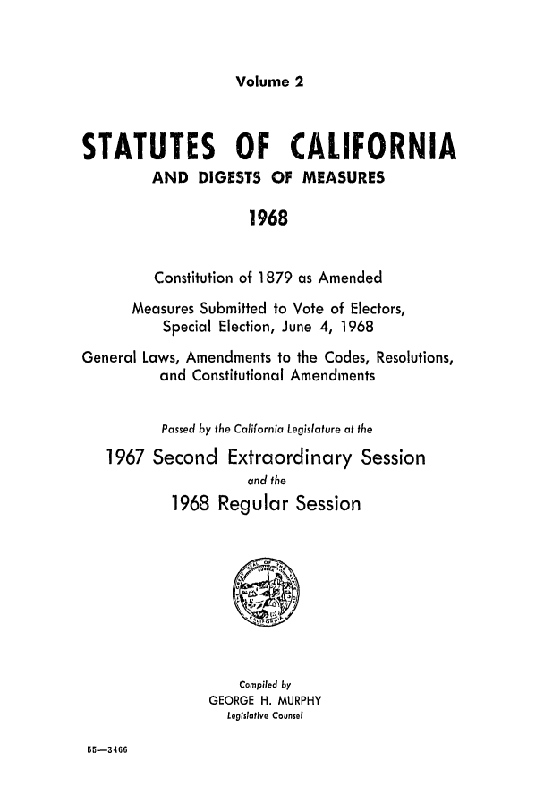 handle is hein.ssl/ssca0122 and id is 1 raw text is: Volume 2

STATUTES OF CALIFORNIA
AND DIGESTS OF MEASURES
1968
Constitution of 1879 as Amended
Measures Submitted to Vote of Electors,
Special Election, June 4, 1968
General Laws, Amendments to the Codes, Resolutions,
and Constitutional Amendments
Passed by the California Legislature at the
1967 Second Extraordinary Session
and the
1968 Regular Session

Compiled by
GEORGE H. MURPHY
Legislative Counsel

55-346G


