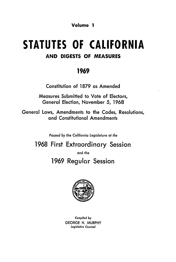 handle is hein.ssl/ssca0123 and id is 1 raw text is: Volume 1

STATUTES OF CALIFORNIA
AND DIGESTS OF MEASURES
1969
Constitution of 1879 as Amended
Measures Submitted to Vote of Electors,
General Election, November 5, 1968
General Laws, Amendments to the Codes, Resolutions,
and Constitutional Amendments
Passed by the California Legislature at the
1968 First Extraordinary Session
and the
1969 Regular Session
Compiled by
GEORGE H. MURPHY
Legislative Counsel


