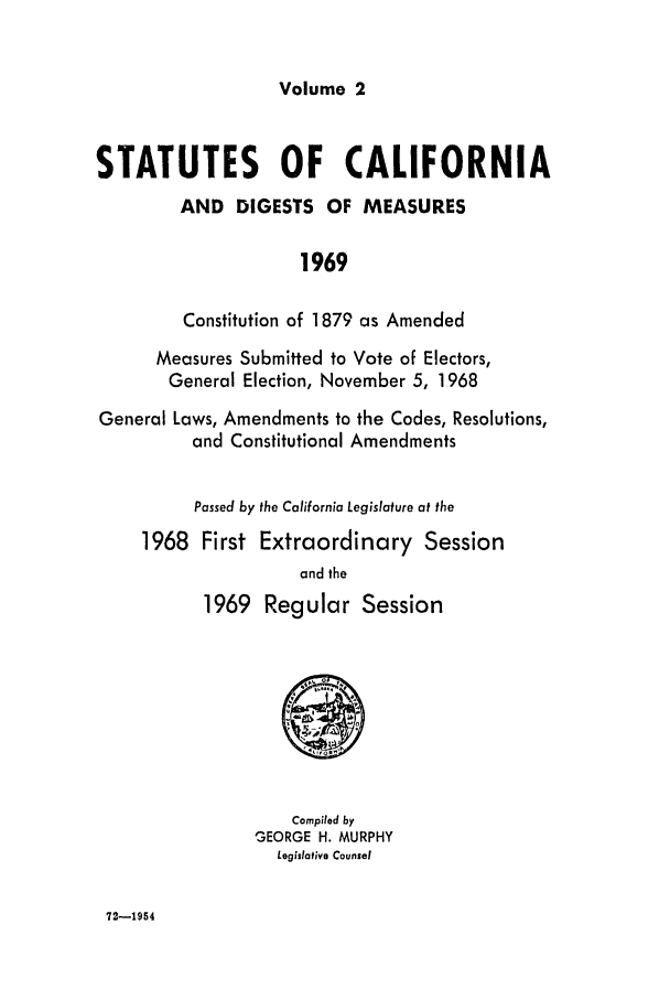 handle is hein.ssl/ssca0124 and id is 1 raw text is: Volume 2

STATUTES OF CALIFORNIA
AND DIGESTS OF MEASURES
1969
Constitution of 1879 as Amended
Measures Submitted to Vote of Electors,
General Election, November 5, 1968
General Laws, Amendments to the Codes, Resolutions,
and Constitutional Amendments
Passed by the California Legislature at the
1968 First Extraordinary Session
and the
1969 Regular Session
8
Compiled by
GEORGE H. MURPHY
Legislative Counsel

72-1954


