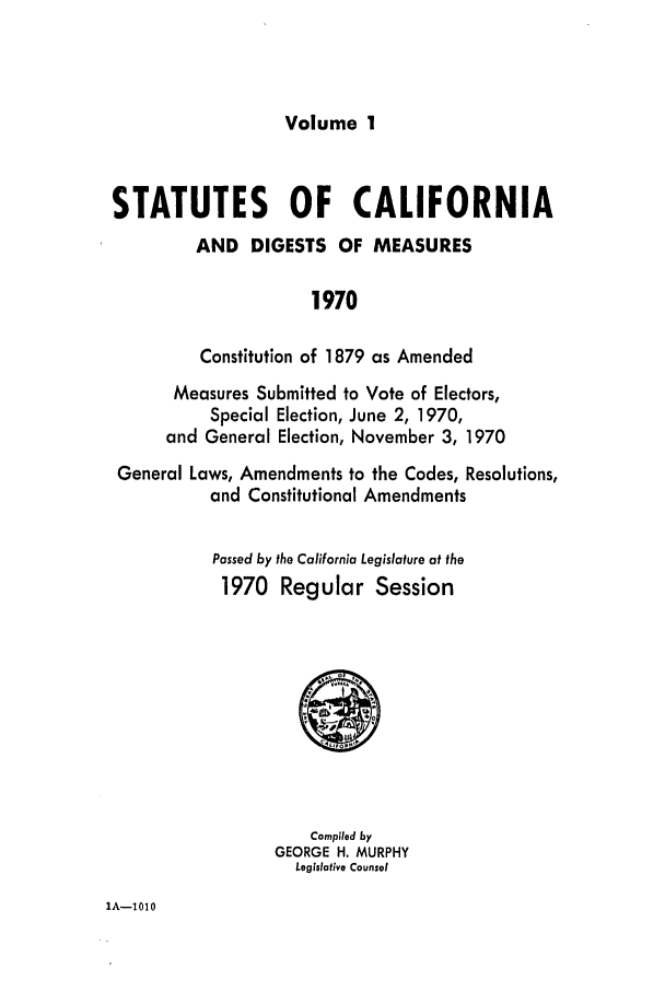 handle is hein.ssl/ssca0125 and id is 1 raw text is: Volume 1

STATUTES OF CALIFORNIA
AND DIGESTS OF MEASURES
1970
Constitution of 1879 as Amended
Measures Submitted to Vote of Electors,
Special Election, June 2, 1970,
and General Election, November 3, 1970
General Laws, Amendments to the Codes, Resolutions,
and Constitutional Amendments

Passed by the California Legislature at the
1970 Regular Session

Compiled by
GEORGE H. MURPHY
Legislative Counsel

IA-1010


