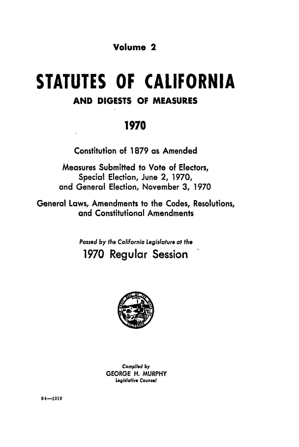 handle is hein.ssl/ssca0126 and id is 1 raw text is: Volume 2

STATUTES OF CALIFORNIA
AND DIGESTS OF MEASURES
1970
Constitution of 1879 as Amended
Measures Submitted to Vote of Electors,
Special Election, June 2, 1970,
and General Election, November 3, 1970
General Laws, Amendments to the Codes, Resolutions,
and Constitutional Amendments
Passed by the California Legislature at the
1970 Regular Session

Compiled by
GEORGE H. MURPHY
Legislative Counsel

64-1010


