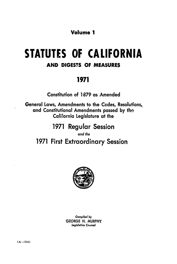 handle is hein.ssl/ssca0127 and id is 1 raw text is: Volume 1

STATUTES OF CALIFORNIA
AND DIGESTS OF MEASURES
1971
Constitution of 1879 as Amended
General Laws, Amendments to the Codes, Resolutions,,
and Constitutional Amendments passed by tho
California Legislature at the
1971 Regular Session
and the
1971 First Extraordinary Session

Compiled by
GEORGE H. MURPHY
Legislative Counsel

IA--3935


