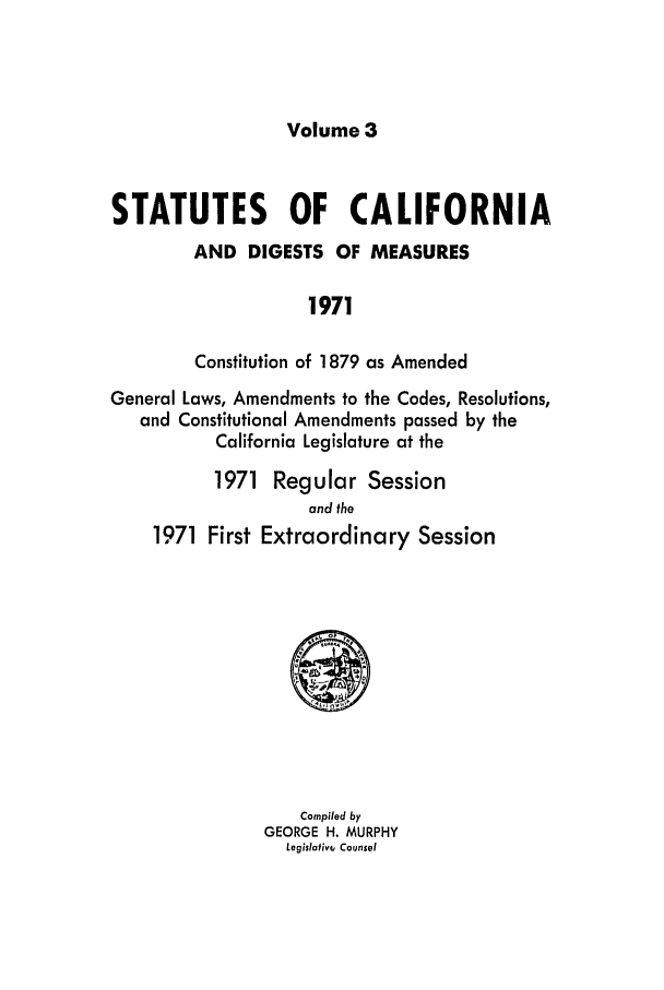 handle is hein.ssl/ssca0129 and id is 1 raw text is: Volume 3

STATUTES OF CALIFORNIA
AND DIGESTS OF MEASURES
1971
Constitution of 1879 as Amended
General Laws, Amendments to the Codes, Resolutions,
and Constitutional Amendments passed by the
California Legislature at the
1971 Regular Session
and the
1971 First Extraordinary Session

Compiled by
GEORGE H. MURPHY
Legislotiv, Counsel


