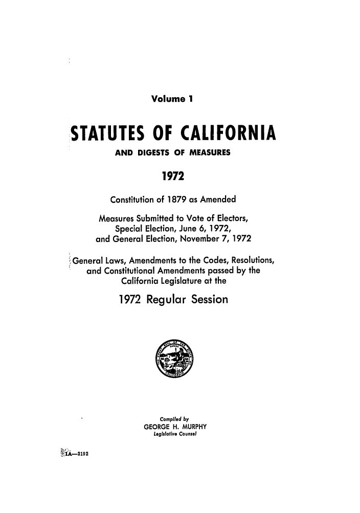 handle is hein.ssl/ssca0131 and id is 1 raw text is: Volume 1

STATUTES OF CALIFORNIA
AND DIGESTS OF MEASURES
1972
Constitution of 1879 as Amended
Measures Submitted to Vote of Electors,
Special Election, June 6, 1972,
and General Election, November 7, 1972
iGeneral Laws, Amendments to the Codes, Resolutions,
and Constitutional Amendments passed by the
California Legislature at the
1972 Regular Session

Compiled by
GEORGE H. MURPHY
Legislative Counsel


