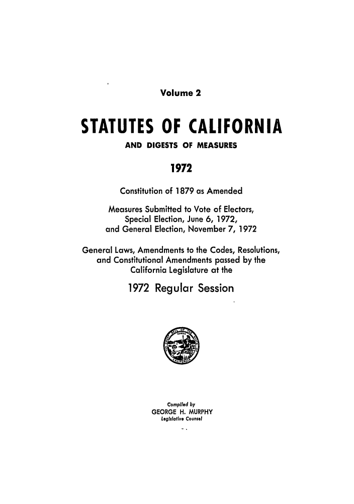 handle is hein.ssl/ssca0132 and id is 1 raw text is: Volume 2

STATUTES OF CALIFORNIA
AND DIGESTS OF MEASURES
1972
Constitution of 1879 as Amended
Measures Submitted to Vote of Electors,
Special Election, June 6, 1972,
and General Election, November 7, 1972
General Laws, Amendments to the Codes, Resolutions,
and Constitutional Amendments passed by the
California Legislature at the
1972 Regular Session

Compiled by
GEORGE H. MURPHY
Legislative Counsel


