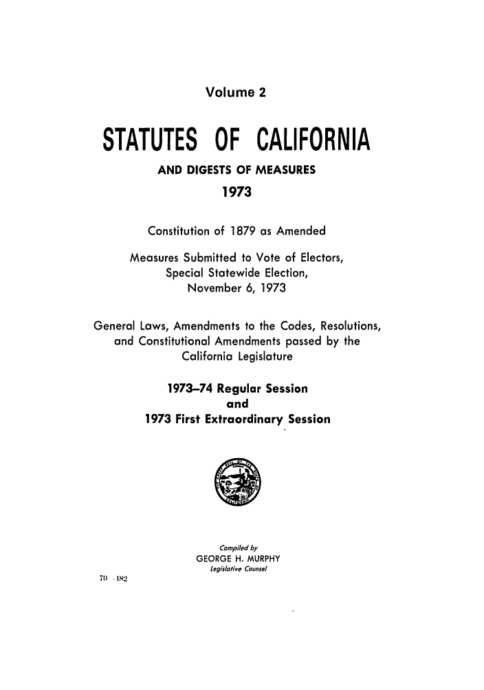 handle is hein.ssl/ssca0134 and id is 1 raw text is: Volume 2

STATUTES OF CALIFORNIA
AND DIGESTS OF MEASURES
1973
Constitution of 1879 as Amended
Measures Submitted to Vote of Electors,
Special Statewide Election,
November 6, 1973
General Laws, Amendments to the Codes, Resolutions,
and Constitutional Amendments passed by the
California Legislature
1973-74 Regular Session
and
1973 First Extraordinary Session

Compiled by
GEORGE H. MURPHY
legislative Counsel

71) - 1 2


