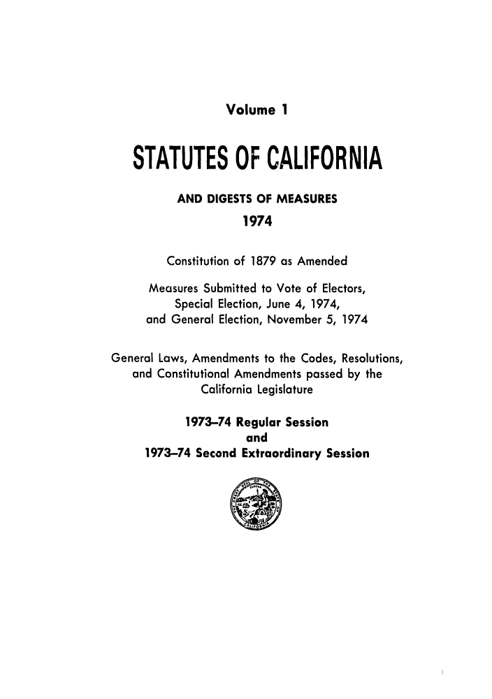 handle is hein.ssl/ssca0135 and id is 1 raw text is: 





Volume 1


   STATUTES OF CALIFORNIA

          AND DIGESTS OF MEASURES
                    1974

         Constitution of 1879 as Amended

      Measures Submitted to Vote of Electors,
          Special Election, June 4, 1974,
     and General Election, November 5, 1974

General Laws, Amendments to the Codes, Resolutions,
   and Constitutional Amendments passed by the
              California Legislature

           1973-74 Regular Session
                     and
     1973-74 Second Extraordinary Session


