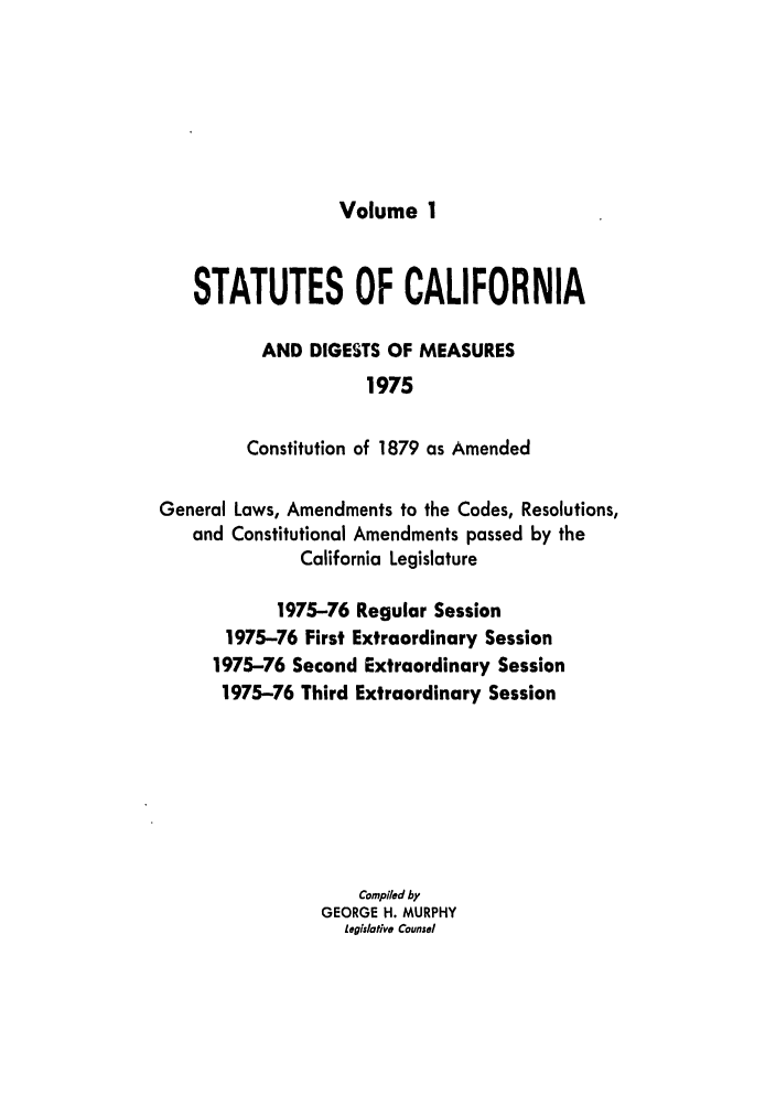 handle is hein.ssl/ssca0139 and id is 1 raw text is: Volume 1

STATUTES OF CALIFORNIA
AND DIGESTS OF MEASURES
1975
Constitution of 1879 as Amended
General Laws, Amendments to the Codes, Resolutions,
and Constitutional Amendments passed by the
California Legislature
1975-76 Regular Session
1975-76 First Extraordinary Session
1975-76 Second Extraordinary Session
1975-76 Third Extraordinary Session
Compiled by
GEORGE H. MURPHY
legislative Counsel


