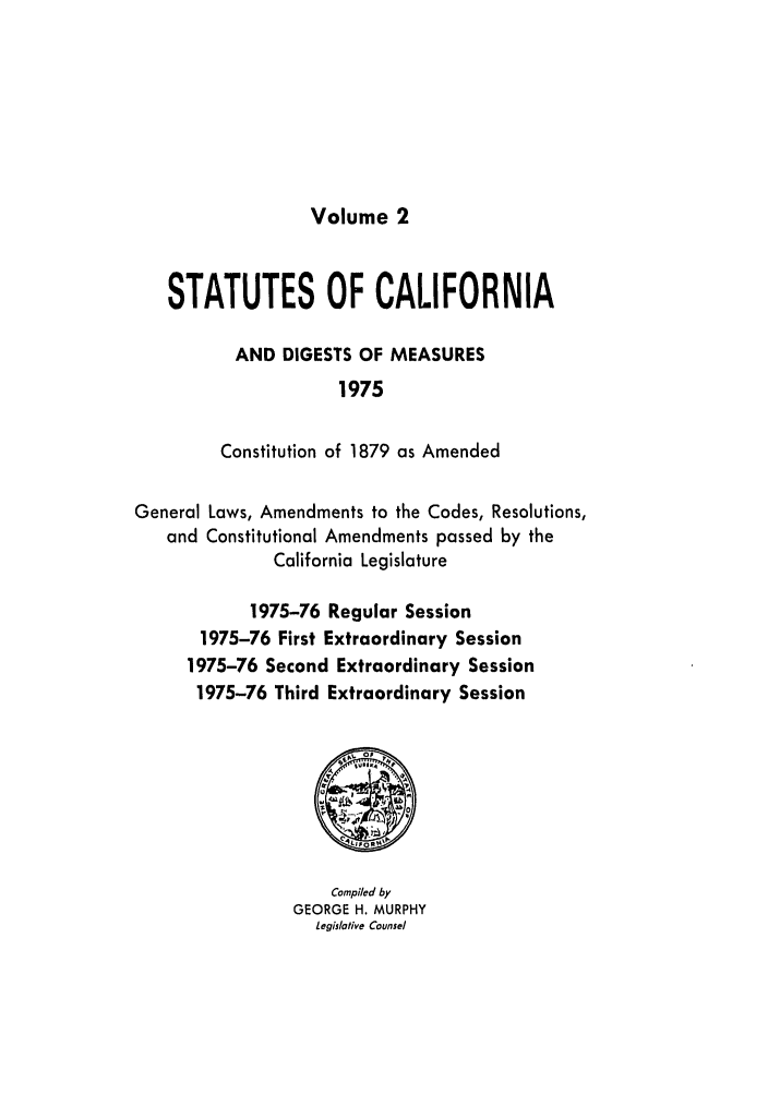 handle is hein.ssl/ssca0140 and id is 1 raw text is: Volume 2

STATUTES OF CALIFORNIA
AND DIGESTS OF MEASURES
1975
Constitution of 1879 as Amended
General Laws, Amendments to the Codes, Resolutions,
and Constitutional Amendments passed by the
California Legislature
1975-76 Regular Session
1975-76 First Extraordinary Session
1975-76 Second Extraordinary Session
1975-76 Third Extraordinary Session

Compiled by
GEORGE H. MURPHY
Legislative Counsel


