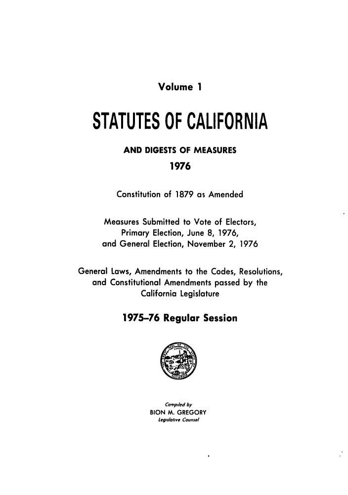 handle is hein.ssl/ssca0144 and id is 1 raw text is: Volume 1

STATUTES OF CALIFORNIA
AND DIGESTS OF MEASURES
1976
Constitution of 1879 as Amended
Measures Submitted to Vote of Electors,
Primary Election, June 8, 1976,
and General Election, November 2, 1976
General Laws, Amendments to the Codes, Resolutions,
and Constitutional Amendments passed by the
California Legislature
1975-76 Regular Session

Co'piled by
BION M. GREGORY
Leglslohve Counsel


