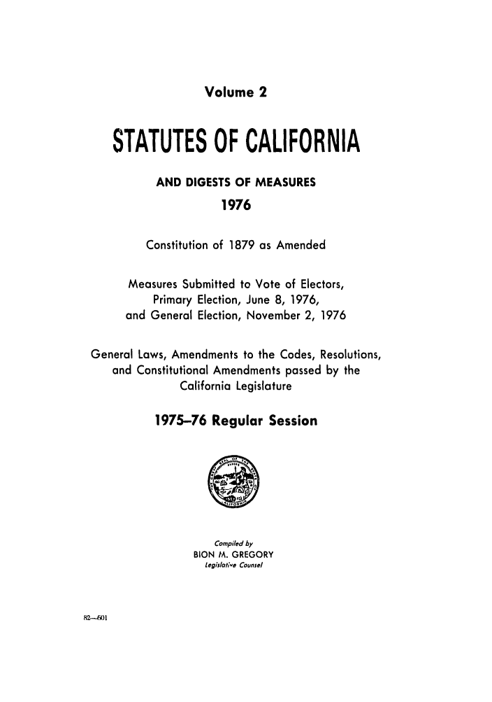 handle is hein.ssl/ssca0145 and id is 1 raw text is: Volume 2

STATUTES OF CALIFORNIA
AND DIGESTS OF MEASURES
1976
Constitution of 1879 as Amended
Measures Submitted to Vote of Electors,
Primary Election, June 8, 1976,
and General Election, November 2, 1976
General Laws, Amendments to the Codes, Resolutions,
and Constitutional Amendments passed by the
California Legislature
1975-76 Regular Session

Compiled by
BION M. GREGORY
legisldte Counsel

82-4601


