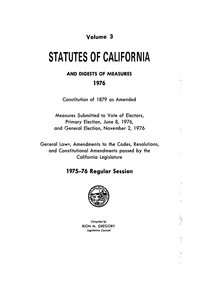 handle is hein.ssl/ssca0146 and id is 1 raw text is: Volume 3

STATUTES OF CALIFORNIA
AND DIGESTS OF MEASURES
1976
Constitution of 1879 as Amended
Measures Submitted to Vote of Electors,
Primary Election, June 8, 1976,
and General Election, November 2, 1976
General Laws, Amendments to the Codes, Resolutions,
and Constitutional Amendments passed by the
California Legislature
1975-76 Regular Session

Compiled by
BION M. GREGORY
legislotive Counsel


