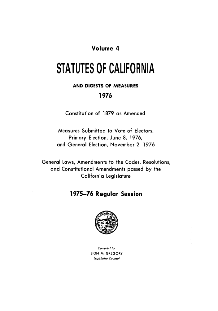 handle is hein.ssl/ssca0147 and id is 1 raw text is: Volume 4

STATUTES OF CALIFORNIA
AND DIGESTS OF MEASURES
1976
Constitution of 1879 as Amended

Measures Submitted to Vote of Electors,
Primary Election, June 8, 1976,
and General Election, November 2, 1976
General Laws, Amendments to the Codes, Resolutions,
and Constitutional Amendments passed by the
California Legislature
1975-76 Regular Session

Compiled by
BION M. GREGORY
legislative Counsel


