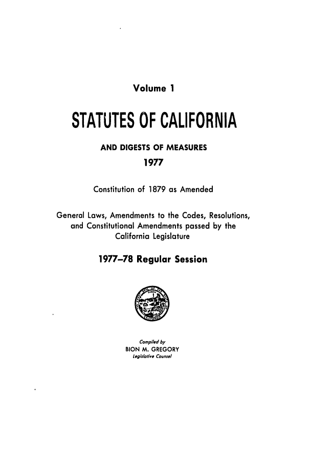 handle is hein.ssl/ssca0148 and id is 1 raw text is: Volume 1

STATUTES OF CALIFORNIA
AND DIGESTS OF MEASURES
1977
Constitution of 1879 as Amended
General Laws, Amendments to the Codes, Resolutions,
and Constitutional Amendments passed by the
California Legislature
1977-78 Regular Session

Compiled by
BION M. GREGORY
legislotive Counsel



