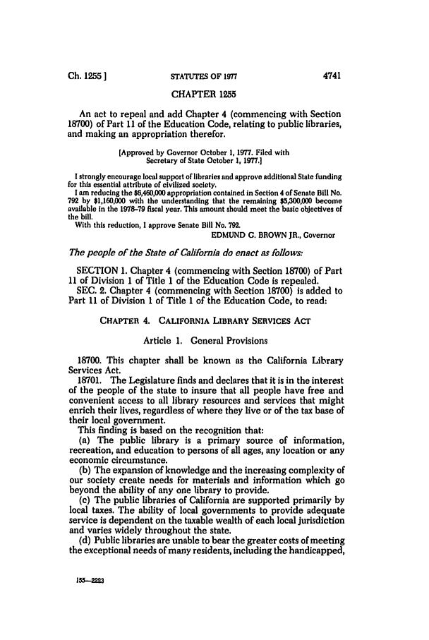 handle is hein.ssl/ssca0152 and id is 1 raw text is: CHAPTER 1255
An act to repeal and add Chapter 4 (commencing with Section
18700) of Part 11 of the Education Code, relating to public libraries,
and making an appropriation therefor.
[Approved by Governor October 1, 1977. Filed with
Secretary of State October 1, 1977.]
I strongly encourage local support of libraries and approve additional State funding
for this essential attribute of civilized society.
I am reducing the $6,460,000 appropriation contained in Section 4 of Senate Bill No.
792 by $1,160,000 with the understanding that the remaining $5,300,000 become
available in the 1978-79 fiscal year. This amount should meet the basic objectives of
the bill.
With this reduction, I approve Senate Bill No. 792.
EDMUND C. BROWN JR., Governor
The people of the State of California do enact as follows:
SECTION 1. Chapter 4 (commencing with Section 18700) of Part
11 of Division 1 of Title 1 of the Education Code is repealed.
SEC. 2. Chapter 4 (commencing with Section 18700) is added to
Part 11 of Division 1 of Title 1 of the Education Code, to read:
CHAPTER 4. CALIFORNIA LIBRARY SERVICES ACT
Article 1. General Provisions
18700. This chapter shall be known as the California Library
Services Act.
18701. The Legislature finds and declares that it is in the interest
of the people of the state to insure that all people have free and
convenient access to all library resources and services that might
enrich their lives, regardless of where they live or of the tax base of
their local government.
This finding is based on the recognition that:
(a) The public library is a primary source of information,
recreation, and education to persons of all ages, any location or any
economic circumstance.
(b) The expansion of knowledge and the increasing complexity of
our society create needs for materials and information which go
beyond the ability of any one library to provide.
(c) The public libraries of California are supported primarily by
local taxes. The ability of local governments to provide adequate
service is dependent on the taxable wealth of each local jurisdiction
and varies widely throughout the state.
(d) Public libraries are unable to bear the greater costs of meeting
the exceptional needs of many residents, including the handicapped,

155--=22

Ch. 1255 ]

4741

STATUTES OF 1977


