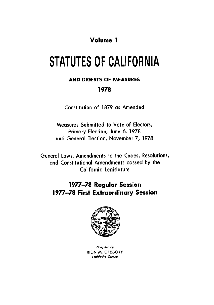 handle is hein.ssl/ssca0156 and id is 1 raw text is: Volume 1

STATUTES OF CALIFORNIA
AND DIGESTS OF MEASURES
1978
Constitution of 1879 as Amended
Measures Submitted to Vote of Electors,
Primary Election, June 6, 1978
and General Election, November 7, 1978
General Laws, Amendments to the Codes, Resolutions,
and Constitutional Amendments passed by the
California Legislature
1977-78 Regular Session
1977-78 First Extraordinary Session

Compiled by
BION M. GREGORY
Legislative Counsel



