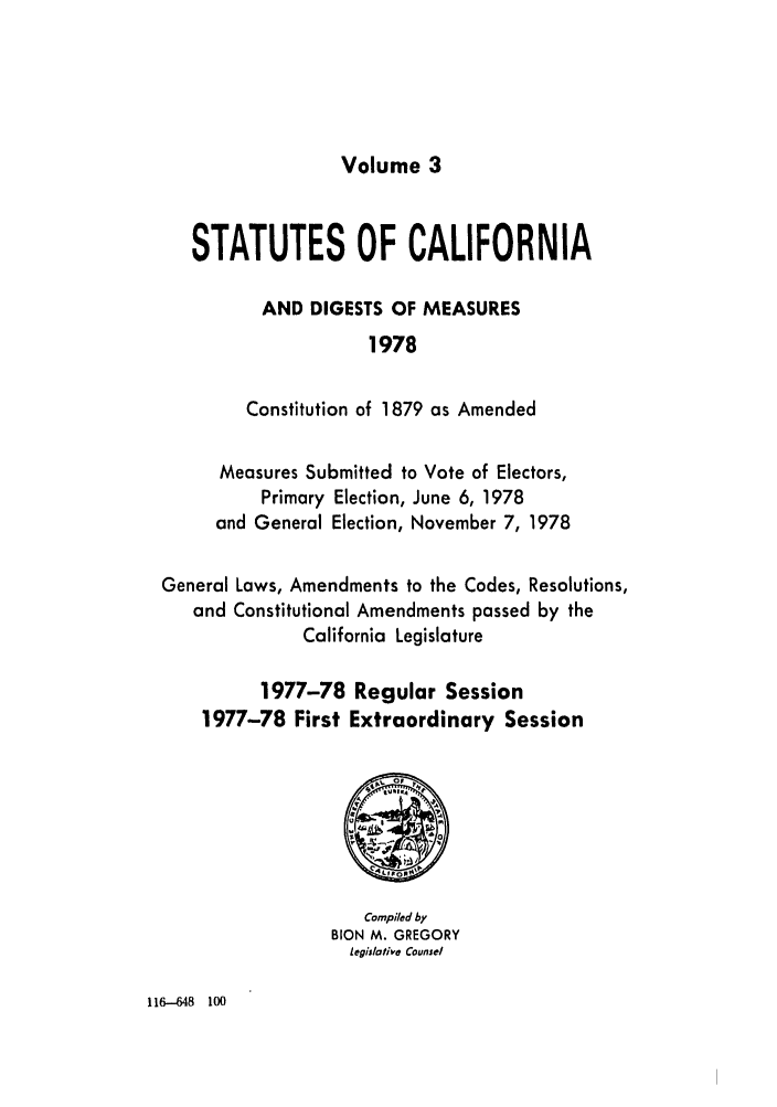 handle is hein.ssl/ssca0158 and id is 1 raw text is: Volume 3

STATUTES OF CALIFORNIA
AND DIGESTS OF MEASURES
1978
Constitution of 1879 as Amended
Measures Submitted to Vote of Electors,
Primary Election, June 6, 1978
and General Election, November 7, 1978
General Laws, Amendments to the Codes, Resolutions,
and Constitutional Amendments passed by the
California Legislature
1977-78 Regular Session
1977-78 First Extraordinary Session

Compiled by
BION M. GREGORY
Legislative Counsel

116--648 100


