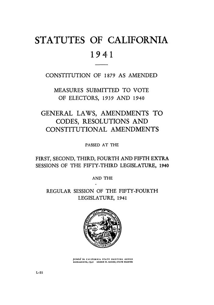 handle is hein.ssl/ssca0160 and id is 1 raw text is: STATUTES OF CALIFORNIA
1941
CONSTITUTION OF 1879 AS AMENDED

MEASURES SUBMITTED TO VOTE
OF ELECTORS, 1939 AND 1940

GENERAL LAWS, AMENDMENTS TO
CODES, RESOLUTIONS AND
CONSTITUTIONAL AMENDMENTS
PASSED AT THE
FIRST, SECOND, THIRD, FOURTH AND FIFTH EXTRA
SESSIONS OF THE FIFTY-THIRD LEGISLATURE, 1940
AND THE
REGULAR SESSION OF THE FIFTY-FOURTH
LEGISLATURE, 1941

prinlel in CALIFORNIA STATE PRINTING OPFICE
SACRAMENTO, 1941   GEOAGE II MIOORE, STATE PRINTER


