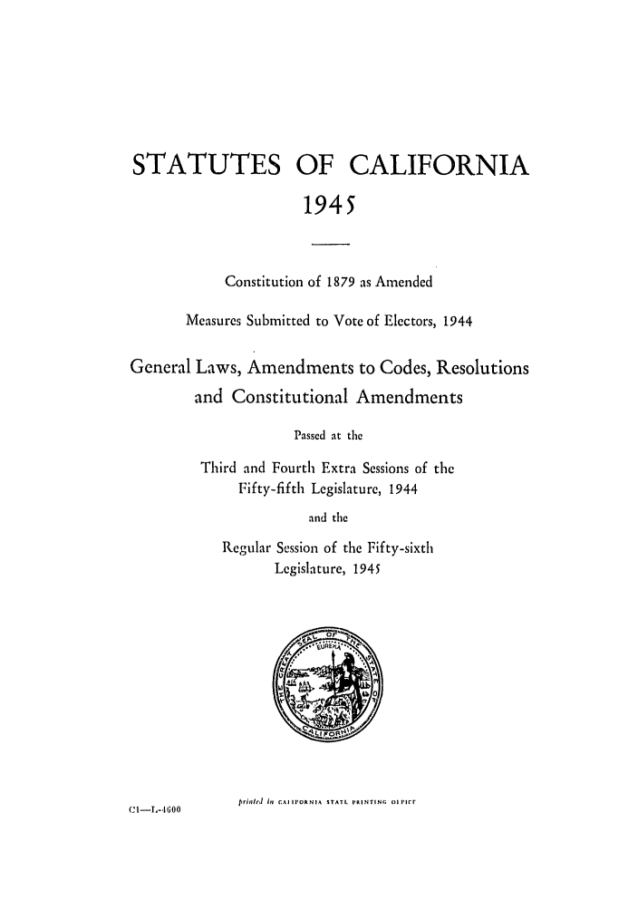 handle is hein.ssl/ssca0162 and id is 1 raw text is: STATUTES OF CALIFORNIA
1945
Constitution of 1879 as Amended
Measures Submitted to Vote of Electors, 1944
General Laws, Amendments to Codes, Resolutions
and Constitutional Amendments
Passed at the
Third and Fourth Extra Sessions of the
Fifty-fifth Legislature, 1944
and the
Regular Session of the Fifty-sixth
Legislature, 1945

trinld its CAI IVORNIA STATL PRINTING o11Cr

CI -I-.Go0o


