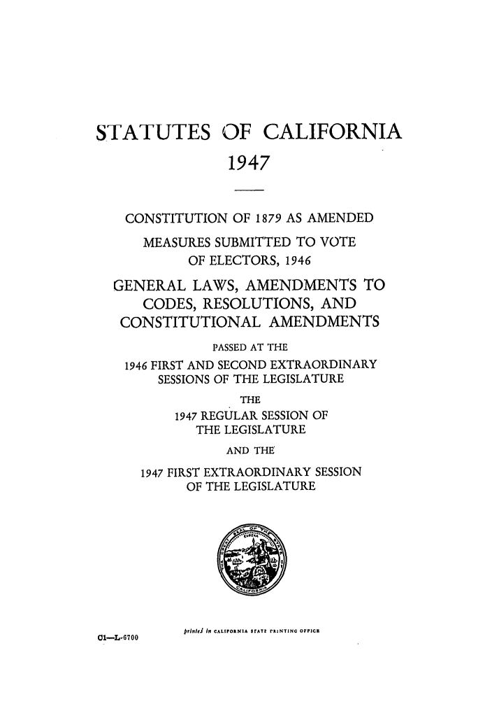 handle is hein.ssl/ssca0163 and id is 1 raw text is: STATUTES

OF CALIFORNIA

1947

CONSTITUTION OF 1879 AS AMENDED
MEASURES SUBMITTED TO VOTE
OF ELECTORS, 1946
GENERAL LAWS, AMENDMENTS TO
CODES, RESOLUTIONS, AND
CONSTITUTIONAL AMENDMENTS
PASSED AT THE
1946 FIRST AND SECOND EXTRAORDINARY
SESSIONS OF THE LEGISLATURE
THE
1947 REGULAR SESSION OF
THE LEGISLATURE
AND THE
1947 FIRST EXTRAORDINARY SESSION
OF THE LEGISLATURE

prinhJ in CALIFORNIA SrAT RINTING OFpICa

01-L-6700


