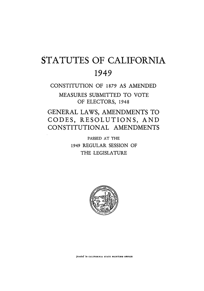 handle is hein.ssl/ssca0165 and id is 1 raw text is: STATUTES OF CALIFORNIA
1949
CONSTITUTION OF 1879 AS AMENDED
MEASURES SUBMITTED TO VOTE
OF ELECTORS, 1948
GENERAL LAWS, AMENDMENTS TO
CODES, RESOLUTIONS, AND
CONSTITUTIONAL AMENDMENTS
PASSED AT THE
1949 REGULAR SESSION OF
THE .LEGISLATURE

JrinfeJ iN CALIPORNIA STATE PRINTING OIFIC



