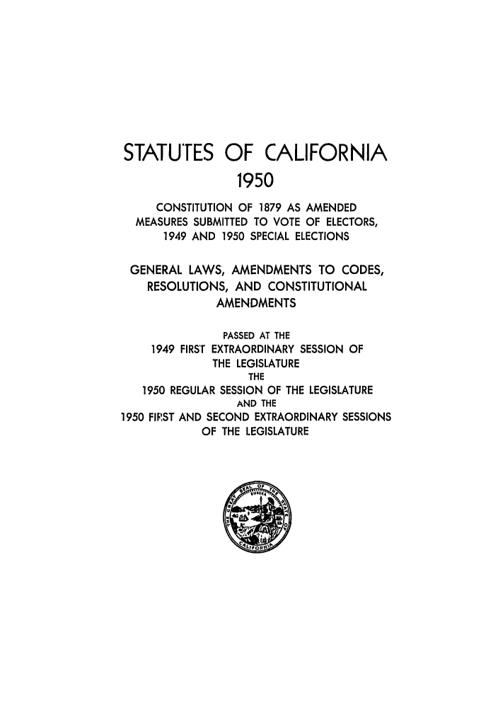 handle is hein.ssl/ssca0166 and id is 1 raw text is: STATUTES OF CALIFORNIA
1950
CONSTITUTION OF 1879 AS AMENDED
MEASURES SUBMITTED TO VOTE OF ELECTORS,
1949 AND 1950 SPECIAL ELECTIONS
GENERAL LAWS, AMENDMENTS TO CODES,
RESOLUTIONS, AND CONSTITUTIONAL
AMENDMENTS
PASSED AT THE
1949 FIRST EXTRAORDINARY SESSION OF
THE LEGISLATURE
THE
1950 REGULAR SESSION OF THE LEGISLATURE
AND THE
1950 FIRST AND SECOND EXTRAORDINARY SESSIONS
OF THE LEGISLATURE


