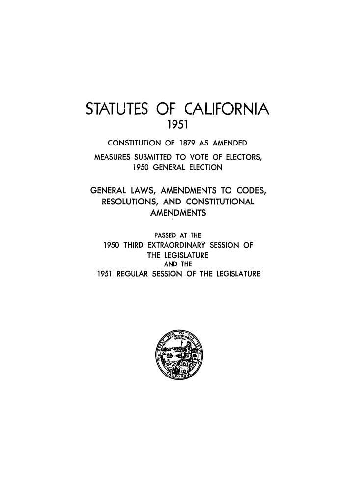 handle is hein.ssl/ssca0167 and id is 1 raw text is: STATUTES OF CALIFORNIA
1951
CONSTITUTION OF 1879 AS AMENDED
MEASURES SUBMITTED TO VOTE OF ELECTORS,
1950 GENERAL ELECTION
GENERAL LAWS, AMENDMENTS TO CODES,
RESOLUTIONS, AND CONSTITUTIONAL
AMENDMENTS
PASSED AT THE
1950 THIRD EXTRAORDINARY SESSION OF
THE LEGISLATURE
AND THE
1951 REGULAR SESSION OF THE LEGISLATURE


