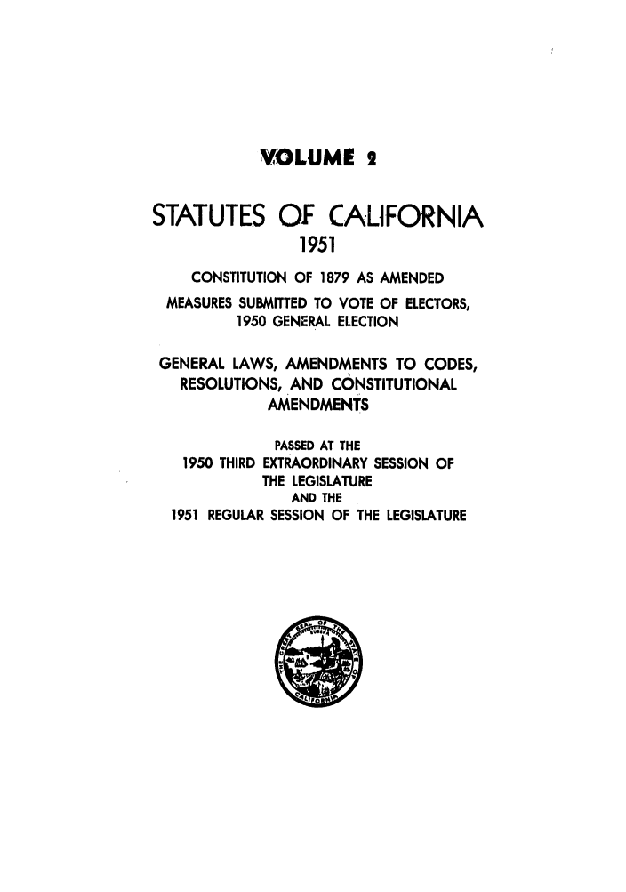 handle is hein.ssl/ssca0168 and id is 1 raw text is: VOLUME 2
STATUTES OF CALIFORNIA
1951
CONSTITUTION OF 1879 AS AMENDED
MEASURES SUBMITTED TO VOTE OF ELECTORS,
1950 GENERAL ELECTION
GENERAL LAWS, AMENDMENTS TO CODES,
RESOLUTIONS, AND CONSTITUTIONAL
AMENDMENTS
PASSED AT THE
1950 THIRD EXTRAORDINARY SESSION OF
THE LEGISLATURE
AND THE
1951 REGULAR SESSION OF THE LEGISLATURE


