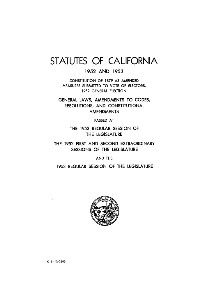 handle is hein.ssl/ssca0169 and id is 1 raw text is: 










STATUTES OF CALIFORNIA

             1952 AND 1953
       CONSTITUTION OF 1879 AS AMENDED
     MEASURES SUBMITTED TO VOTE OF ELECTORS,
            1952 GENERAL ELECTION

   GENERAL LAWS, AMENDMENTS TO CODES,
     RESOLUTIONS, AND CONSTITUTIONAL
               AMENDMENTS
                 PASSED AT
       THE 1952 REGULAR SESSION OF
             THE LEGISLATURE

 THE 1952 FIRST AND SECOND EXTRAORDINARY
        SESSIONS OF THE LEGISLATURE
                 AND THE
  1953 REGULAR SESSION OF THE LEGISLATURE


C-1-L-2700


