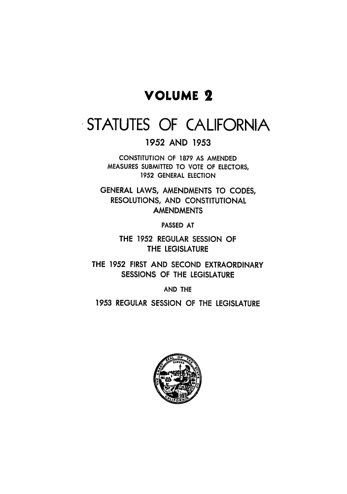 handle is hein.ssl/ssca0170 and id is 1 raw text is: VOLUME 2
STATUTES OF CALIFORNIA
1952 AND 1953
CONSTITUTION OF 1879 AS AMENDED
MEASURES SUBMITTED TO VOTE OF ELECTORS,
1952 GENERAL ELECTION
GENERAL LAWS, AMENDMENTS TO CODES,
RESOLUTIONS, AND CONSTITUTIONAL
AMENDMENTS
PASSED AT
THE 1952 REGULAR SESSION OF
THE LEGISLATURE
THE 1952 FIRST AND SECOND EXTRAORDINARY
SESSIONS OF THE LEGISLATURE
AND THE
1953 REGULAR SESSION OF THE LEGISLATURE


