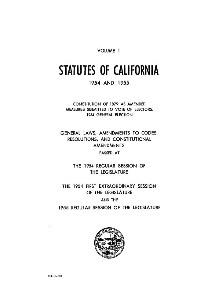 handle is hein.ssl/ssca0171 and id is 1 raw text is: VOLUME 1

STATUTES OF CALIFORNIA
1954 AND 1955
CONSTITUTION OF 1879 AS AMENDED
MEASURES SUBMITTED TO VOTE OF ELECTORS,
1954 GENERAL ELECTION
GENERAL LAWS, AMENDMENTS TO CODES,
RESOLUTIONS, AND CONSTITUTIONAL
AMENDMENTS
PASSED AT
THE 1954 REGULAR SESSION OF
THE LEGISLATURE
THE 1954 FIRST EXTRAORDINARY SESSION
OF THE LEGISLATURE
AND THE
1955 REGULAR SESSION OF THE LEGISLATURE

C-1-L-9I


