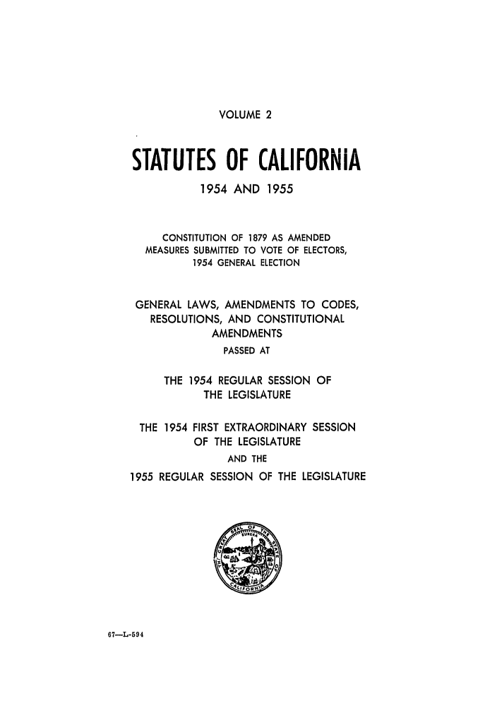 handle is hein.ssl/ssca0172 and id is 1 raw text is: VOLUME 2

STATUTES OF CALIFORNIA
1954 AND 1955
CONSTITUTION OF 1879 AS AMENDED
MEASURES SUBMITTED TO VOTE OF ELECTORS,
1954 GENERAL ELECTION
GENERAL LAWS, AMENDMENTS TO CODES,
RESOLUTIONS, AND CONSTITUTIONAL
AMENDMENTS
PASSED AT
THE 1954 REGULAR SESSION OF
THE LEGISLATURE
THE 1954 FIRST EXTRAORDINARY SESSION
OF THE LEGISLATURE
AND THE
1955 REGULAR SESSION OF THE LEGISLATURE
OF!

67-L-594


