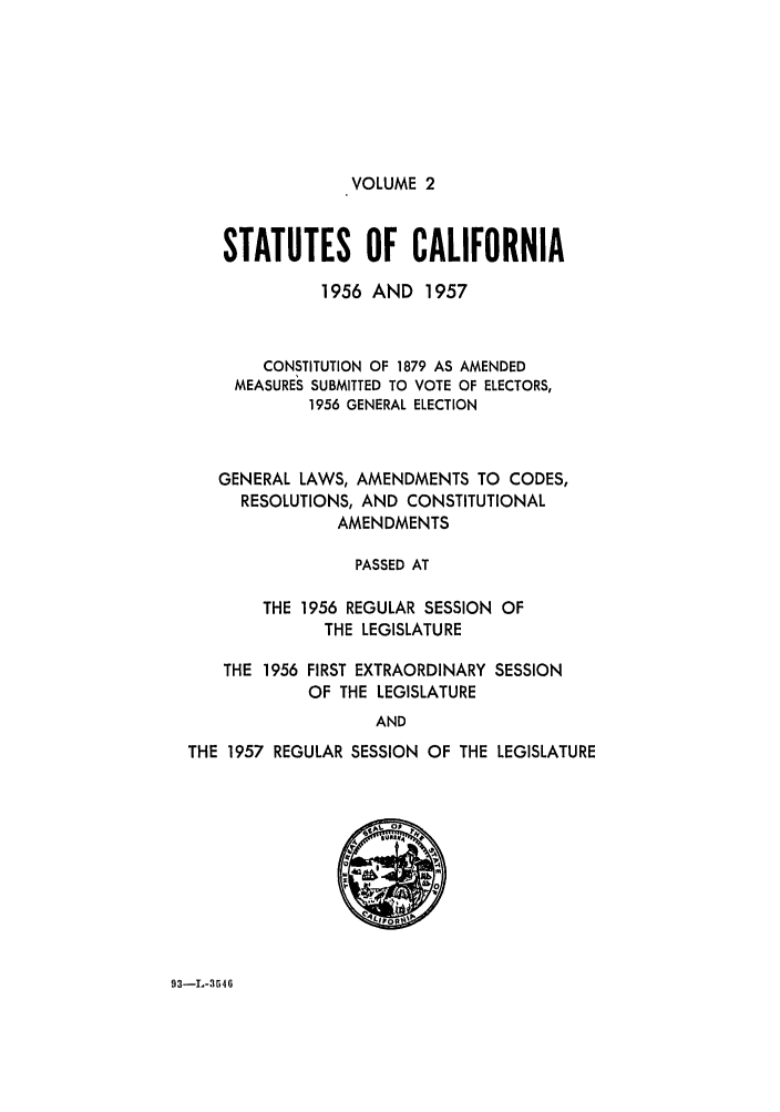 handle is hein.ssl/ssca0174 and id is 1 raw text is: VOLUME 2

STATUTES OF CALIFORNIA
1956 AND 1957
CONSTITUTION OF 1879 AS AMENDED
MEASURES SUBMITTED TO VOTE OF ELECTORS,
1956 GENERAL ELECTION
GENERAL LAWS, AMENDMENTS TO CODES,
RESOLUTIONS, AND CONSTITUTIONAL
AMENDMENTS
PASSED AT
THE 1956 REGULAR SESSION OF
THE LEGISLATURE
THE 1956 FIRST EXTRAORDINARY SESSION
OF THE LEGISLATURE
AND
THE 1957 REGULAR SESSION OF THE LEGISLATURE

93-L-3646


